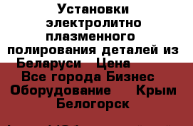 Установки электролитно-плазменного  полирования деталей из Беларуси › Цена ­ 100 - Все города Бизнес » Оборудование   . Крым,Белогорск